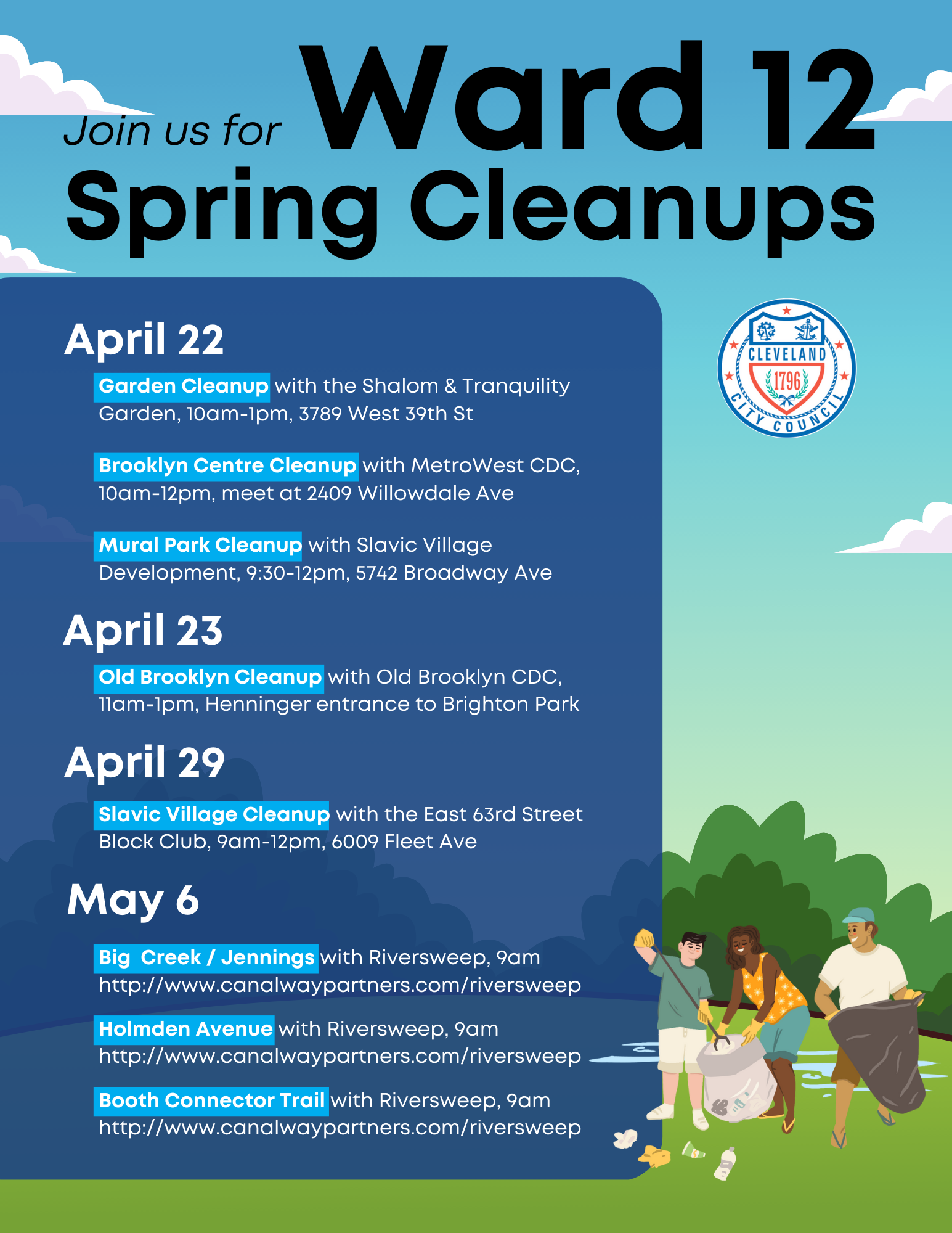Schedule  Garden Cleanup @ Shalom & Tranquility Garden, 10am-1pm, 3789 West 39th St. ; Brooklyn Centre Cleanup with MetroWest CDC, 10am-12pm, 2409 Willowdale Ave ; Mural Park Cleanup with Slavic Village Development, 9:30-12pm, 5742 Broadway Ave ; Old Brooklyn Cleanup with Old Brooklyn CDC, 11am-1pm, Brighton Park at Henninger entrance;  Slavic Village Cleanup with the East 63rd Street Block Club, 9am-12pm, 6009 Fleet Ave ; Big Creek/Jennings, 9am, http://www.canalwaypartners.com/riversweep; Holmden Ave, 9am, http://www.canalwaypartners.com/riversweep; Booth Connector Trail, 9am, http://www.canalwaypartners.com/riversweep